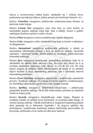 listova u novootvorenoj radnoj knjizi, standardni tip i veliþina slova,
podrazumevana lokacija fajlova, prikaz pomoüi pri korišüenju formula i sl.).
Kartica Transition omoguüava podešavanje podrazumevanog formata za
pamüenje radne knjige.
Kartica Custom lists omoguüava unos lista koje se þesto koriste za
automatsku popunu sadržaja üelija (npr. dani u nedelji, meseci u godini,
uobiþajeno korišüeni spiskovi osoba i stvari).
Kartica Chart omoguüava osnovno podešavanje izgleda dijagrama.
Kartica Color omoguüava izbor standardnih boja koje se koriste u tabelama i
na dijagramima.
Kartica Intenational omoguüava podešavanje aplikacije u skladu sa
nacionalnim lokalitetima (pisanje s leva na desno ili obrnuto, decimalni
separatori i separatori hiljada, format papira za štampanje, prikaz/skrivanje
kontrolnih sadržaja).
Kartica Save omoguüava podešavanje automatskog pamüenja, kako bi se
obezbedilo da sadržaj bude saþuvan (Auto Recover) bez obzira da li je
izvršeno eksplicitno pamüenje (vidi sekcije 4.1.1.4 do 4.1.1.6). Na istoj
kartici moguüe je podesiti folder (direktorijum) na kome üe se smeštati
fajlovi kreirani u akciji automatskog pamüenja, kao i vremenski interval
automatskog pamüenja.
Kartica Error Checking omoguüava ukljuþivanje i podešavanje automatske
provere i korekcije sadržaja. Ova opcija je korisna naroþito u kalkulacijama,
jer obezbeÿuje upozorenje o grešci još u toku dizajna formule.
Kartica Spelling omoguüava ukljuþivanje/iskljuþivanje i podešavanje
gramatiþke kontrole sadržaja. Da bi bila funkcionalna, potrebno je instalirati
reþnik za željeni jezik.
Kartica Security omoguüava obezbeÿivanje radne knjige. Moguüe je
uvoÿenje lozinke za razliþite nivoe korišüenja: za otvaranje radne knjige, za
izmenu njenog sadržaja. Takoÿe predviÿena je moguünost digitalnog potpisa
(koji garantuje da je dokument originalan i da njegova sadržina nije
promenjena) i podešavanje korišüenja makroa (definisanje proizvoÿaþa od
poverenja, definisanje nivoa zaštite pri aktivaciji makroa)
21
 