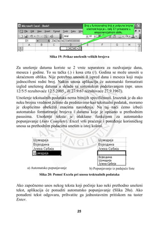 Slika 19: Prikaz unešenih velikih brojeva
Za unošenje datuma koriste se 2 vrste separatora za razdvajanje dana,
meseca i godine. To su taþka (.) i kosa crta (/). Godina se može unositi u
skraüenom obliku. Nije potrebno unositi 0 ispred dana i meseca koji maju
jednocifreni redni broj. Nakon unosa aplikacija üe automatski formatirati
izgled unešenog datuma u skladu sa sistemskim podešavanjem (npr. unos
12/5/5 rezultovaüe 12.5.2005., ili 27.9.67 rezultovaüe 27.9.1967).
Unošenje tekstualnih podataka nema bitnijih specifiþnosti. Izuzetak je da ako
neku brojnu vrednost želimo da predstavimo kao tekstualni podatak, moramo
je eksplicitno obeležiti znacima navoÿenja. Na taj naþi üemo izbeüi
automatsko formatiranje brojeva i datuma koje je opisano u prethodnim
pasusima. Unošenje teksta je olakšano funkcijom za automatsko
popunjavanje (Auto Complete). Excel vrši praüenje i poreÿenje korisniþkog
unosa sa prethodnim podacima unetim u istoj koloni.
a) Automatsko popunjavanje b) Popunjavanje iz padajuüe liste
Slika 20: Pomoü Excela pri unosu tesktualnih podataka
Ako zapoþnemo unos nekog teksta koji poþinje kao neki prethodno unešeni
tekst, aplikacija üe ponuditi automatsko popunjavanje (Slika 20a). Ako
ponuÿeni tekst odgovara, prihvatite ga jednostavnim pritiskom na taster
Enter.
25
 