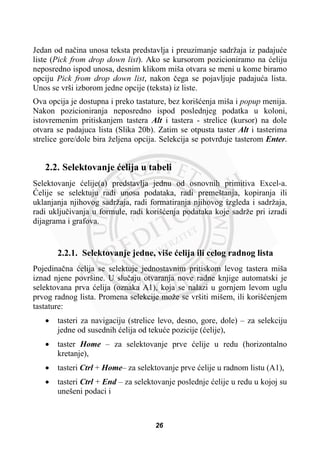 Jedan od naþina unosa teksta predstavlja i preuzimanje sadržaja iz padajuüe
liste (Pick from drop down list). Ako se kursorom pozicioniramo na üeliju
neposredno ispod unosa, desnim klikom miša otvara se meni u kome biramo
opciju Pick from drop down list, nakon þega se pojavljuje padajuüa lista.
Unos se vrši izborom jedne opcije (teksta) iz liste.
Ova opcija je dostupna i preko tastature, bez korišüenja miša i popup menija.
Nakon pozicioniranja neposredno ispod poslednjeg podatka u koloni,
istovremenim pritiskanjem tastera Alt i tastera - strelice (kursor) na dole
otvara se padajuca lista (Slika 20b). Zatim se otpusta taster Alt i tasterima
strelice gore/dole bira željena opcija. Selekcija se potvrÿuje tasterom Enter.
2.2. Selektovanje üelija u tabeli
Selektovanje üelije(a) predstavlja jednu od osnovnih primitiva Excel-a.
ûelije se selektuju radi unosa podataka, radi premeštanja, kopiranja ili
uklanjanja njihovog sadržaja, radi formatiranja njihovog izgleda i sadržaja,
radi ukljuþivanja u formule, radi korišüenja podataka koje sadrže pri izradi
dijagrama i grafova.
2.2.1. Selektovanje jedne, više üelija ili celog radnog lista
Pojedinaþna üelija se selektuje jednostavnim pritiskom levog tastera miša
iznad njene površine. U sluþaju otvaranja nove radne knjige automatski je
selektovana prva üelija (oznaka A1), koja se nalazi u gornjem levom uglu
prvog radnog lista. Promena selekcije može se vršiti mišem, ili korišüenjem
tastature:
x tasteri za navigaciju (strelice levo, desno, gore, dole) – za selekciju
jedne od susednih üelija od tekuüe pozicije (üelije),
x taster Home – za selektovanje prve üelije u redu (horizontalno
kretanje),
x tasteri Ctrl + Home– za selektovanje prve üelije u radnom listu (A1),
x tasteri Ctrl + End – za selektovanje poslednje üelije u redu u kojoj su
unešeni podaci i
26
 