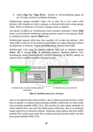 x tasteri Page Up i Page Down – kojima se vrši preskakanje grupe od
po 12 üelija u koloni (vertikalno kretanje).
Selektovanje opsega susednih üelija vrši se tako što se levi taster miša
pritisne i drži iznad prve üelije u opsegu, a zatim prevlaþi preko celog opsega
üelija. Pošto se obuhvate sve üelije iz opsega, taster se otpušta.
Ista akcija izvodljiva je i korišüenjem samo tastature: pritisnuti i držati Shift
taster uz istovremeno markiranje opsega pomoüu tastera za navigaciju. Kada
je selekcija završena, otpusiti Shift taster.
Selektovanje opsega üelija koje nisu susedne vrši se tako što pritisne i drži
taster Ctrl, a zatim se levim tasterom miša klikne na svaku üeliju koju želimo
da ukljuþimo u selekciju. Nakon završetka akcije otpusiti taster Ctrl.
Selektovanje svih üelija na jednom radnom listu vrši se izborom opcije
Select All iz menija Edit, ili preþicom pomoüu tastature Ctrl+A. Ova
kombinacija tastera manifestovaüe razliþito ponašanje za razliþit sadržaj na
radnom listu i razliþitu trenutnu lokaciju kursora.
a) Selektovana su samo susedna polja sa
podacima
b) Selektovan je ceo radni list
Slika 21: Razliþiti efekti Select All akcije
Ako se na radnom listu nalaze podaci i ako je tekuüa pozicija kursora u üeliji
koja se graniþi sa üelijama koje poseduju podatke selektovaüe se samo üelije
koje poseduju podatke (Slika 21a). Ako postoji još neka grupa podataka na
istom radnom listu, ona neüe biti obuhvaüena selekcijom, ako se ne dodiruju
makar uglovima sa tekuüom üelijom. Selekcija celog radnog lista koji sadrži
podatke biüe realizovana samo ako se tekuüa pozicija kursora nalazi van bilo
koje grupe podatka (Slika 21b).
27
 