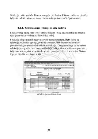 Selekcija više radnih listova moguüa je levim klikom miša na jeziþke
željenih radnih listova uz istovremeno držanje tastera Ctrl pritisnutim.
2.2.2. Selektovanje jednog, ili više redova
Selektovanje celog reda (row) vrši se klikom levog tastera miša na oznaku
reda (numerþke vrednsti uz levu ivicu reda).
Selekcija više susednih redova se vrši pomoüu tastera Shift. Pošto se
selektuje prvi red u opsegu, pritisne se taster Shift i tasterima strelice
gore/dole ukljuþuju susedni redovi u selekciju. Drugin naþin je da se nakon
selekcije prvog reda, levi taster miša dalje drži pritisnut, mišem se prevlaþi u
željenom smeru, dok se ne obuhvate svi potrebni redovi u selekciju. Nakon
toga se otpušta levi taster miša.
a) Selekcija susednih redova
28
 