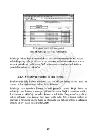 b) Selekcija redova koji nisu susedni
Slika 22: Selekcija redova na radnom listu
Selekcija redova koji nisu susedni vrši se korišüenjem tastera Ctrl. Nakon
selekcije prvog reda (pritiskom levim tasterom miša na oznaku reda s leve
strane), pritiska se i drži taster Ctrl, pri þemu se nastavlja sa selekcijom
preostalih redova na isti naþin.
2.2.3. Selektovanje jedne, ili više kolona
Selektovanje cele kolone (column) vrši se klikom levog tastera miša na
oznaku kolona (slovþana vrednsti iznad kolone).
Selekcija više susednih kolona se vrši pomoüu tastera Shift. Pošto se
selektuje prva kolona u opsegu, pritisne se taster Shift i tasterima strelice
levo/desno se ukljuþuju susedne kolone u selekciju. Drugin naþin je da se
nakon selekcije prve kolone, levi taster miša dalje drži pritisnut, mišem se
prevlaþi u željenom smeru. Kada se obuhvate sve željene kolone u selekciju
otpušta se levi taster miša i taster Shift.
29
 