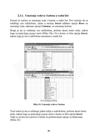 2.3.1. Umetanje redova i kolona u radni list
Postoji tri naþina za umetanje reda i kolone u radni list. Prvi naþinje da se
selektuje ceo red/kolona, zatim u meniju Insert odabere opcija Rows za
umetanje reda, odnosno opcija Columns, za umetanje kolone.
Drugi je da se selektuje ceo red/kolona, pritisne desni taster miša, nakon
þega se pojavljuje popup meni (Slika 24a i b) u kome se bira opcija Insert,
nakon þega je novi red/kolona umentnut u randi list.
a) Umetanje reda
b) Umetanje kolone
Slika 24: Umetanje redova i kolona
Treüi naþin je da se selektuje jedna üelija u redu/koloni, pritisne desni taster
miša, nakon þega se pojavljuje popup meni u kome se bira opcija Insert.
Tada se otvara novi prozor u kome su predstavljene opcije za dodavanje
(Slika 25).
31
 