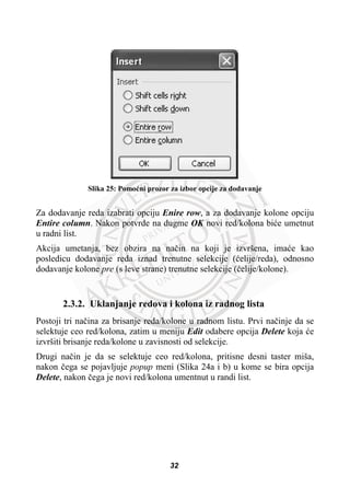 Slika 25: Pomoüni prozor za izbor opcije za dodavanje
Za dodavanje reda izabrati opciju Enire row, a za dodavanje kolone opciju
Entire column. Nakon potvrde na dugme OK novi red/kolona biüe umetnut
u radni list.
Akcija umetanja, bez obzira na naþin na koji je izvršena, imaüe kao
posledicu dodavanje reda iznad trenutne selekcije (üelije/reda), odnosno
dodavanje kolone pre (s leve strane) trenutne selekcije (üelije/kolone).
2.3.2. Uklanjanje redova i kolona iz radnog lista
Postoji tri naþina za brisanje reda/kolone u radnom listu. Prvi naþinje da se
selektuje ceo red/kolona, zatim u meniju Edit odabere opcija Delete koja üe
izvršiti brisanje reda/kolone u zavisnosti od selekcije.
Drugi naþin je da se selektuje ceo red/kolona, pritisne desni taster miša,
nakon þega se pojavljuje popup meni (Slika 24a i b) u kome se bira opcija
Delete, nakon þega je novi red/kolona umentnut u randi list.
32
 
