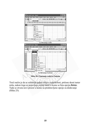a) Brisanje reda
b) Brisanje kolone
Slika 26: Umetanje redova i kolona
Treüi naþin je da se selektuje jedna üelija u redu/koloni, pritisne desni taster
miša, nakon þega se pojavljuje popup meni u kome se bira opcija Delete.
Tada se otvara novi prozor u kome su predstavljene opcije za dodavanje
(Slika 25).
33
 