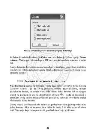 Slika 27: Pomoüni prozor za izbor opcije za dodavanje
Za brisanje reda izabrati opciju Enire row, a za brisanje kolone opciju Entire
column. Nakon potvrde na dugme OK novi red/kolona biüe umetnut u radni
list.
Akcija brisanja, bez obzira na naþin na koji je izvršena, imaüe kao posledicu
privlaþenje redova ispod obrisanog reda), odnosno privlaþenje kolona posle
obrisane kolone.
2.3.3. Promena širine kolone i visine reda
Najednostavniji naþin za promenu visine reda (Row height) i širine kolone
(Column width) je da se u prostoru oznaka redova/kolona, mišem
pozicionira kursor, na donju ivicu reda/ desnu ivicu kolone dok se njegov
izgled ne promeni u krst sa dvostranom strelom . Tada se pritiskom i
držanjem levog tastera miša kretanjem gore/dole, odnosno levo/desno menja
visina reda/ širina kolone.
Gornji metod je efikasan kada želimo da podesimo visinu jednog reda/širinu
jedne kolone. Ako na radnom listu treba da bude 2 ili više redova/kolona
istih dimenzija koje treba promeniti, prethodni naþin je neefikasan.
34
 