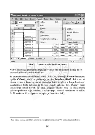 Slika 29: Promena standardne širine kolona
Najbolji naþin za promenu dimenzija svih kolona na radnom listu je da se
promeni njihova standardna širina.
Za promenu standardne širine kolone (Slika 29), u meniju Format izaberemo
opciju Column, zatim u podmeniju opciju Standard Width. Pri tome se
otvara prozor u kome se unosi stadardna širina izražena u broju karaktera1
standardnog fonta (obiþno je to font Arial, veliþina 10). Ovakav naþin
izražavanja širine koristi se kada unapred znamo koje su maksimalne
veliþine podataka koje unosimo u kolone (npr. imena i prezimena su obiþno
do 30 kraktera, ili broj poena na ispitu je dvocifren i sl.).
1
Kao širina jednog karaktera uzima sa proseþna širina cifara 0-9 u standardnom fontu.
36
 