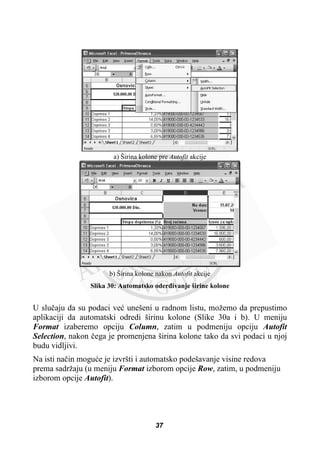 a) Širina kolone pre Autofit akcije
b) Širina kolone nakon Autofit akcije
Slika 30: Automatsko oderÿivanje širine kolone
U sluþaju da su podaci veü unešeni u radnom listu, možemo da prepustimo
aplikaciji da automatski odredi širinu kolone (Slike 30a i b). U meniju
Format izaberemo opciju Column, zatim u podmeniju opciju Autofit
Selection, nakon þega je promenjena širina kolone tako da svi podaci u njoj
budu vidljivi.
Na isti naþin moguüe je izvršti i automatsko podešavanje visine redova
prema sadržaju (u meniju Format izborom opcije Row, zatim, u podmeniju
izborom opcije Autofit).
37
 