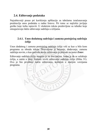 2.4. Editovanje podataka
Najzahtevniji posao pri korišüenju aplikacija za tabelarna izraþunavanja
predstavlja unos podataka u radne listove. Pri tome se najþešüe javljaju
greške koje treba ispraviti. U sledeüem tekstu predstvljene su tehnike koje
omoguüavaju lakše editovanje sadržaja u üelijama.
2.4.1. Unos dodatnog sadržaja i zamena postojeüeg sadržaja
üelije
Unos dodatnog i zamena postojeüeg sadržaja üelije vrši se kao u bilo kom
programu za obradu teksta. Dozvoljeno je brisanje, dodavanje, zamena
sadržaja novim, a kao potvrda akcije editovanja je pritisak na taster Enter.
Editovanje sadržaja üelije moguüe je na dva naþina. Jedan je da se selektuje
üelija, a zatim u liniji formule izvrši editovanje sadržaja üelije (Slika 31).
Ovo je bio prvobitni naþin editovanja, korišüen u starijim verzijama
programa.
38
 