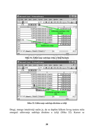 Selektovana üelija
Editovanje sadržaja u liniji
formula
Slika 31: Editovanje sadržaja üelije u liniji formula
Slika 32: Editovanje sadržaja direktno u üeliji
Drugi, mnogo intuitivniji naþin je, da se duplim klikom levog tastera miša
omoguüi editovanje sadržaja direktno u üeliji (Slika 32). Kursor se
39
 