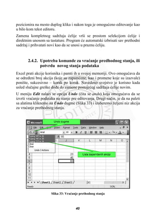 pozicionira na mesto duplog klika i nakon toga je omoguüeno editovanje kao
u bilo kom tekst editoru.
Zamena kompletnog sadržaja üelije vrši se prostom selekcijom üelije i
direktnim unosom sa tastature. Program üe automatski izbrisati sav prethodni
sadržaj i prihvatati novi kao da se unosi u praznu üeliju.
2.4.2. Upotreba komande za vraüanje predhodnog stanja, ili
potvrdu novog stanja podataka
Excel prati akcije korisnika i pamti ih u svojoj memoriji. Ovo omoguüava da
se odreÿeni broj akcija (koje su zapamüene, kao i promene koje su izazvale)
ponište, sukcesivno – korak po korak. Navedeno svojstvo je korisno kada
usled sluþajne greške doÿe do zamene postojeüeg sadržaja üelije novim.
U meniju Edit nalazi se opcija Undo (þita se andu) koja omoguüava da se
izvrši vraüanje podataka na stanje pre editovanja. Drugi naþin, je da na paleti
sa alatima kliknemo na Undo dugme (Slika 33) i izaberemo željeni niz akcija
za vraüanje prethodnog stanja.
Slika 33: Vraüanje prethodnog stanja
40
 