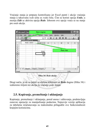 Vraüanje stanja je potpuno kontrolisano jer Excel pamti i akcije vraüanja
stanja u takozvanu redo (þita se redu) listu. ýim se koristi opcija Undo, u
meniju Edit se aktivira opcija Redo. Izborom ove opcije vraüa se na stanje
pre undo akcija.
Slika 34: Redo akcija
Drugi naþin, je da na paleti sa alatima kliknemo na Redo dugme (Slika 34) i
izaberemo željeni niz akcija za vraüanje undo stanja.
2.5. Kopiranje, premeštanje i uklanjanje
Kopiranje, premeštanje i uklanjanje, pored unosa i editovanja, predstavljaju
osnovne operacije za manipulisanje podacima. Najnovije verzije aplikacija
za tabelarna izraþunavanja su maksimalno prilagodile ove funkcionalnosti
krajnjim korisnicima.
41
 