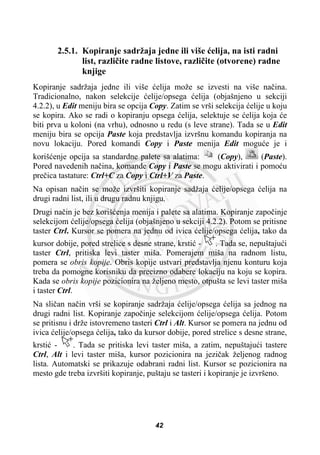 2.5.1. Kopiranje sadržaja jedne ili više üelija, na isti radni
list, razliþite radne listove, razliþite (otvorene) radne
knjige
Kopiranje sadržaja jedne ili više üelija može se izvesti na više naþina.
Tradicionalno, nakon selekcije üelije/opsega üelija (objašnjeno u sekciji
4.2.2), u Edit meniju bira se opcija Copy. Zatim se vrši selekcija üelije u koju
se kopira. Ako se radi o kopiranju opsega üelija, selektuje se üelija koja üe
biti prva u koloni (na vrhu), odnosno u redu (s leve strane). Tada se u Edit
meniju bira se opcija Paste koja predstavlja izvršnu komandu kopiranja na
novu lokaciju. Pored komandi Copy i Paste menija Edit moguüe je i
korišüenje opcija sa standardne palete sa alatima: (Copy), (Paste).
Pored navedenih naþina, komande Copy i Paste se mogu aktivirati i pomoüu
preþica tastature: Ctrl+C za Copy i Ctrl+V za Paste.
Na opisan naþin se može izvršiti kopiranje sadžaja üelije/opsega üelija na
drugi radni list, ili u drugu radnu knjigu.
Drugi naþin je bez korišüenja menija i palete sa alatima. Kopiranje zapoþinje
selekcijom üelije/opsega üelija (objašnjeno u sekciji 4.2.2). Potom se pritisne
taster Ctrl. Kursor se pomera na jednu od ivica üelije/opsega üelija, tako da
kursor dobije, pored strelice s desne strane, krstiü - . Tada se, nepuštajuüi
taster Ctrl, pritiska levi taster miša. Pomerajem miša na radnom listu,
pomera se obris kopije. Obris kopije ustvari predstavlja njenu konturu koja
treba da pomogne korisniku da precizno odabere lokaciju na koju se kopira.
Kada se obris kopije pozicionira na željeno mesto, otpušta se levi taster miša
i taster Ctrl.
Na sliþan naþin vrši se kopiranje sadržaja üelije/opsega üelija sa jednog na
drugi radni list. Kopiranje zapoþinje selekcijom üelije/opsega üelija. Potom
se pritisnu i drže istovremeno tasteri Ctrl i Alt. Kursor se pomera na jednu od
ivica üelije/opsega üelija, tako da kursor dobije, pored strelice s desne strane,
krstiü - . Tada se pritiska levi taster miša, a zatim, nepuštajuüi tastere
Ctrl, Alt i levi taster miša, kursor pozicionira na jeziþak željenog radnog
lista. Automatski se prikazuje odabrani radni list. Kursor se pozicionira na
mesto gde treba izvršiti kopiranje, puštaju se tasteri i kopiranje je izvršeno.
42
 