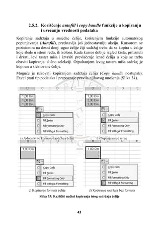 2.5.2. Korišüenje autofill i copy handle funkcije u kopiranju
i uveüanju vrednosti podataka
Kopiranje sadržaja u susedne üelije, korišenjem funkcije automatskog
popunjavanja (Autofill), predstavlja još jednostavniju akciju. Kursorom se
pozicionira na desni donji ugao üelije þiji sadržaj treba da se kopira u üelije
koje slede u istom redu, ili koloni. Kada kursor dobije izgled krsta, pritisnuti
i držati, levi taster miša i izvršiti prevlaþenje iznad üelija u koje se treba
obaviti kopiranje, sliþno selekciji. Otpuštanjem levog tastera miša sadržaj je
kopiran u slektovane üelije.
Moguüe je rukovati kopiranjem sadržaja üelija (Copy handle postupak).
Excel prati tip podataka i prepoznaje pravila njihovog unošenja (Slika 34).
a) Jednostavno kopiranje sadržaja üelije b) Popunjavanje serije
c) Kopiranje formata üelije d) Kopiranje sadržaja bez formata
Slika 35: Razliþiti naþini kopiranja istog sadržaja üelije
43
 