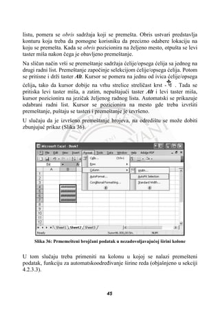 listu, pomera se obris sadržaja koji se premešta. Obris ustvari predstavlja
konturu koja treba da pomogne korisniku da precizno odabere lokaciju na
koju se premešta. Kada se obris pozicionira na željeno mesto, otpušta se levi
taster miša nakon þega je obavljeno premeštanje.
Na sliþan naþin vrši se premeštanje sadržaja üelije/opsega üelija sa jednog na
drugi radni list. Premeštanje zapoþinje selekcijom üelije/opsega üelija. Potom
se pritisne i drži taster Alt. Kursor se pomera na jednu od ivica üelije/opsega
üelija, tako da kursor dobije na vrhu strelice streliþast krst - . Tada se
pritiska levi taster miša, a zatim, nepuštajuüi taster Alt i levi taster miša,
kursor pozicionira na jeziþak željenog radnog lista. Automatski se prikazuje
odabrani radni list. Kursor se pozicionira na mesto gde treba izvršiti
premeštanje, puštaju se tasteri i premeštanje je izvršeno.
U sluþaju da je izvršeno premeštanje brojeva, na odredištu se može dobiti
zbunjujuü prikaz (Slika 36).
Slika 36: Prmemešteni brojþani podatak u nezadovoljavajuüoj širini kolone
U tom sluþaju treba primeniti na kolonu u kojoj se nalazi premešteni
podatak, funkciju za automatskoodreÿivanje širine reda (objašnjeno u sekciji
4.2.3.3).
45
 