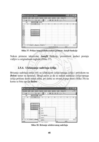 Slika 37: Prikaz istog podatka nakon primene Autofit funkcije
Nakon primene takozvane Autofit funkcije, premešteni podaci postaju
vidljivi u originalnom izgledu (Slika 37).
2.5.4. Uklanjanje sadržaja üelija
Brisanje sadržaja üelija vrši se selekcijom üelije/opsega üelija i pritiskom na
Delete taster na tastaturi. Drugi naþin je da se nakon selekcije üelije/opsega
üelija pritisne desni taster miša, pri þemu se otvara popup meni (Slika 38) na
kome se bira opcija Delete.
Slika 38: Brisanje selektovanog sadržaja
46
 