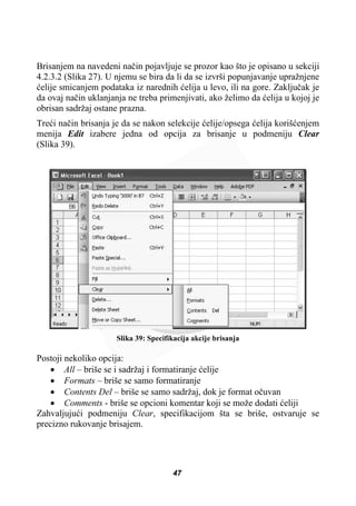 Brisanjem na navedeni naþin pojavljuje se prozor kao što je opisano u sekciji
4.2.3.2 (Slika 27). U njemu se bira da li da se izvrši popunjavanje upražnjene
üelije smicanjem podataka iz narednih üelija u levo, ili na gore. Zakljuþak je
da ovaj naþin uklanjanja ne treba primenjivati, ako želimo da üelija u kojoj je
obrisan sadržaj ostane prazna.
Treüi naþin brisanja je da se nakon selekcije üelije/opsega üelija korišüenjem
menija Edit izabere jedna od opcija za brisanje u podmeniju Clear
(Slika 39).
Slika 39: Specifikacija akcije brisanja
Postoji nekoliko opcija:
x All – briše se i sadržaj i formatiranje üelije
x Formats – briše se samo formatiranje
x Contents Del – briše se samo sadržaj, dok je format oþuvan
x Comments - briše se opcioni komentar koji se može dodati üeliji
Zahvaljujuüi podmeniju Clear, specifikacijom šta se briše, ostvaruje se
precizno rukovanje brisajem.
47
 