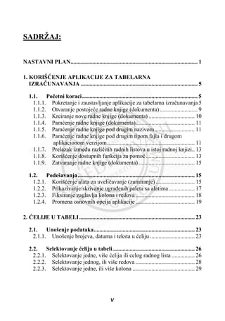 SADRŽAJ:
NASTAVNI PLAN........................................................................................ 1
1. KORIŠûENJE APLIKACIJE ZA TABELARNA
IZRAýUNAVANJA ................................................................................. 5
1.1. Poþetni koraci................................................................................ 5
1.1.1. Pokretanje i zaustavljanje aplikacije za tabelarna izraþunavanja 5
1.1.2. Otvaranje postojeüe radne knjige (dokumenta) .......................... 9
1.1.3. Kreiranje nove radne knjige (dokumenta) ................................ 10
1.1.4. Pamüenje radne knjige (dokumenta)......................................... 11
1.1.5. Pamüenje radne knjige pod drugim nazivom............................ 11
1.1.6. Pamüenje radne knjige pod drugim tipom fajla i drugom
aplikacionom verzijom............................................................. 11
1.1.7. Prelazak izmeÿu razliþitih radnih listova u istoj radnoj knjizi.. 13
1.1.8. Korišüenje dostupnih funkcija za pomoü.................................. 13
1.1.9. Zatvaranje radne knjige (dokumenta)....................................... 15
1.2. Podešavanja................................................................................. 15
1.2.1. Korišüenje alata za uveliþavanje (zumiranje) ........................... 15
1.2.2. Prikazivanje/skrivanje ugraÿenih paleta sa alatima.................. 17
1.2.3. Fiksiranje zaglavlja kolona i redova ......................................... 18
1.2.4. Promena osnovnih opcija aplikacije ......................................... 19
2. ûELIJE U TABELI................................................................................ 23
2.1. Unošenje podataka...................................................................... 23
2.1.1. Unošenje brojeva, datuma i teksta u üeliju ............................... 23
2.2. Selektovanje üelija u tabeli......................................................... 26
2.2.1. Selektovanje jedne, više üelija ili celog radnog lista ................ 26
2.2.2. Selektovanje jednog, ili više redova ......................................... 28
2.2.3. Selektovanje jedne, ili više kolona ........................................... 29
V
 
