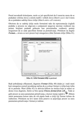 Pored navedenih kriterijuma, može se još specificirati da li mora/ne mora da se
podudara veliþina slova u smislu malih i velikih slova (Match case) i da li mora
da se podudara sadržaj þitave üelije (Match entire cell contents).
Obzirom da se sadržaj üelija može formairati tako da reprezentacija (izgled)
podatka u prozoru ne odgovara u potpunosti njegovoj stavrnoj vrednosti (na
primer brojþani podatak prikazan kao procentualna vrednost), postoji
moguünost da se zada specifiþan format za pretraživanje. Pritiskom na dugme
Format… otvara se novi prozor koji omoguüava izbor formata üelije (Slika 41).
Slika 41: Izbor formata üelije u pretrazi
Radi poboljšanja efikasnosti, dugmetu Format (Slika 40) dodat je i mali meni
koji omoguüava pored navedenog naþina da se pokupi format iz üelija koje treba
da se pretraže. Meni (Slika 42) se aktivira klikom na strelicu koja se nalazi uz
desnu ivicu dugmeta. Zatim se bira opcija Choose format from cell…. Tada se
gubi prozor za unos parametara prtraživanja, a kursor menja izgled u . Mišem
zatim pomeramo kursor tako da vrh pipete bude u üeliji þiji format želimo da
izaberemo. Pritiskom na levi taster miša ponovo se pojavljuje prozor za unos
parametara prtraživanja i format je izabran.
49
 