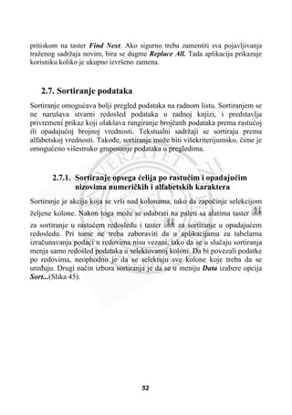 pritiskom na taster Find Next. Ako sigurno treba zamentiti sva pojavljivanja
traženog sadržaja novim, bira se dugme Replace All. Tada aplikacija prikazuje
korisniku koliko je ukupno izvršeno zamena.
2.7. Sortiranje podataka
Sortiranje omoguüava bolji pregled podataka na radnom listu. Sortiranjem se
ne narušava stvarni redosled podataka u radnoj knjizi, i predstavlja
privremeni prikaz koji olakšava rangiranje brojþanh podataka prema rastuüoj
ili opadajuüoj brojnoj vrednosti. Tekstualni sadržaji se sortiraju prema
alfabetskoj vrednosti. Takoÿe, sortiranje može biti višekriterijumsko, þime je
omoguüeno višestruko gruposanje podataka u pregledima.
2.7.1. Sortiranje opsega üelija po rastuüim i opadajuüim
nizovima numeriþkih i alfabetskih karaktera
Sortiranje je akcija koja se vrši nad kolonama, tako da zapoþinje selekcijom
željene kolone. Nakon toga može se odabrati na paleti sa alatima taster
za sortiranje u rastuüem redosledu i taster za sortiranje u opadajuüem
redosledu. Pri tome ne treba zaboraviti da u aplikacijama za tabelarna
izraþunavanja podaci u redovima nisu vezani, tako da se u sluþaju sortiranja
menja samo redosled podataka u selektovanoj koloni. Da bi povezali podatke
po redovima, neophodno je da se selektuju sve kolone koje treba da se
ureÿuju. Drugi naþin izbora sortiranja je da se u meniju Data izabere opcija
Sort...(Slika 45).
52
 