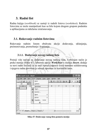 3. Radni list
Radna knjiga (workbook) se sastoji iz radnih listova (worksheet). Radnim
listovima se može manipulisati kao sa bilo kojom drugom grupom podataka
u aplikacijama za tabelarna izraþunavanja.
3.1. Rukovanje radnim listovima
Rukovanje radnim listom obuhvata akcije dodavanja, uklanjanja,
preimenovanja, premeštanja i kopiranja.
3.1.1. Dodavanje novog radnog lista
Postoji više naþian za dodavanje novog radnog lista. Uobiþajen naþin je
preko menija (Slika 47). Izborom opcije Worksheet u meniju Insert, dodaje
se novi radni list koji üe se naüi ispred (zapravo levo) trenutno selektovanog
i njegova radna površina je odmah spremna za korisniþki unos.
Slika 47: Dodavanje ranog lista pomoüu menija
57
 