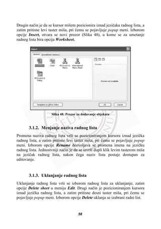 Drugin naþin je da se kursor mišem pozicionira iznad jeziþaka radnog lista, a
zatim pritisne levi taster miša, pri þemu se pojavljuje popup meni. Izborom
opcije Insert, otvara se novi prozor (Slika 48), u kome se za umetanje
radnog lista bira opcija Worksheet.
Slika 48: Prozor za dodavanje objekata
3.1.2. Menjanje naziva radnog lista
Promena naziva radnog lista vrši se pozicioniranjem kursora iznad jeziþka
radnog lista, a zatim pritisne levi taster miša, pri þemu se pojavljuje popup
meni. Izborom opcije Rename dozvoljava se promena imena na jeziþku
radnog lista. Jednostvniji naþin je da se izvrši dupli klik levim tasterom miša
na jeziþak radnog lista, nakon þega naziv lista postaje dostupan za
editovanje.
3.1.3. Uklanjanje radnog lista
Uklanjanje radnog lista vrši se izborom radnog lista za uklanjanje, zatim
opcije Delete sheet u meniju Edit. Drugi naþin je pozicioniranjem kursora
iznad jeziþka radnog lista, a zatim pritisne desni taster miša, pri þemu se
pojavljuje popup meni. Izborom opcije Delete uklanja se izabrani radni list.
58
 