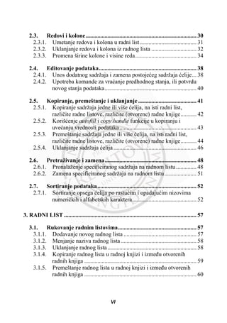 2.3. Redovi i kolone............................................................................ 30
2.3.1. Umetanje redova i kolona u radni list....................................... 31
2.3.2. Uklanjanje redova i kolona iz radnog lista ............................... 32
2.3.3. Promena širine kolone i visine reda.......................................... 34
2.4. Editovanje podataka................................................................... 38
2.4.1. Unos dodatnog sadržaja i zamena postojeüeg sadržaja üelije... 38
2.4.2. Upotreba komande za vraüanje predhodnog stanja, ili potvrdu
novog stanja podataka............................................................... 40
2.5. Kopiranje, premeštanje i uklanjanje ........................................ 41
2.5.1. Kopiranje sadržaja jedne ili više üelija, na isti radni list,
razliþite radne listove, razliþite (otvorene) radne knjige........... 42
2.5.2. Korišüenje autofill i copy handle funkcije u kopiranju i
uveüanju vrednosti podataka..................................................... 43
2.5.3. Premeštanje sadržaja jedne ili više üelija, na isti radni list,
razliþite radne listove, razliþite (otvorene) radne knjige........... 44
2.5.4. Uklanjanje sadržaja üelija ......................................................... 46
2.6. Pretraživanje i zamena............................................................... 48
2.6.1. Pronalaženje specificiranog sadržaja na radnom listu.............. 48
2.6.2. Zamena specificiranog sadržaja na radnom listu...................... 51
2.7. Sortiranje podataka.................................................................... 52
2.7.1. Sortiranje opsega üelija po rastuüim i opadajuüim nizovima
numeriþkih i alfabetskih karaktera............................................ 52
3. RADNI LIST ........................................................................................... 57
3.1. Rukovanje radnim listovima...................................................... 57
3.1.1. Dodavanje novog radnog lista .................................................. 57
3.1.2. Menjanje naziva radnog lista.................................................... 58
3.1.3. Uklanjanje radnog lista ............................................................. 58
3.1.4. Kopiranje radnog lista u radnoj knjizi i izmeÿu otvorenih
radnih knjiga ............................................................................. 59
3.1.5. Premeštanje radnog lista u radnoj knjizi i izmeÿu otvorenih
radnih knjiga ............................................................................. 60
VI
 