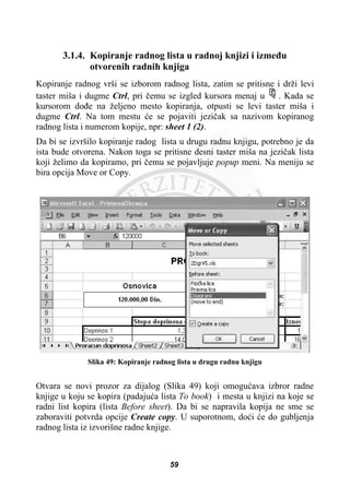 3.1.4. Kopiranje radnog lista u radnoj knjizi i izmeÿu
otvorenih radnih knjiga
Kopiranje radnog vrši se izborom radnog lista, zatim se pritisne i drži levi
taster miša i dugme Ctrl, pri þemu se izgled kursora menaj u . Kada se
kursorom doÿe na željeno mesto kopiranja, otpusti se levi taster miša i
dugme Ctrl. Na tom mestu üe se pojaviti jeziþak sa nazivom kopiranog
radnog lista i numerom kopije, npr: sheet 1 (2).
Da bi se izvršilo kopiranje radog lista u drugu radnu knjigu, potrebno je da
ista bude otvorena. Nakon toga se pritisne desni taster miša na jeziþak lista
koji želimo da kopiramo, pri þemu se pojavljuje popup meni. Na meniju se
bira opcija Move or Copy.
Slika 49: Kopiranje radnog lista u drugu radnu knjigu
Otvara se novi prozor za dijalog (Slika 49) koji omoguüava izbror radne
knjige u koju se kopira (padajuüa lista To book) i mesta u knjizi na koje se
radni list kopira (lista Before sheet). Da bi se napravila kopija ne sme se
zaboraviti potvrda opcije Create copy. U suporotnom, doüi üe do gubljenja
radnog lista iz izvorišne radne knjige.
59
 
