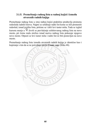 3.1.5. Premeštanje radnog lista u radnoj knjizi i izmeÿu
otvorenih radnih knjiga
Premeštanje radnog lista u istoj radnoj knjizi praktiþno predtavlja promenu
redosleda radnih listova. Najpre se selektuje radni list kome se želi promeniti
redosled, iznad jeziþka lista, pritisne se i drži levi taster miša. Tada se izgled
kursora menja u .Izvrši se prevlaþenje selektovanog radnog lista na novo
mesto, pri þemu mala strelica iznad naziva radnog lista pokazuje njegovo
novo mesto. Otpusti se levi taster miša i radni list üe biti postavljen na novo
mesto.
Premeštanje radnog lista izmeÿu otvorenih radnih knjiga je identiþno kao i
kopiranje s tim da se ne potvrÿuje opcija Create copy (Slika 48).
60
 