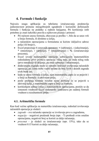 4. Formule i funkcije
Najveüu snagu aplikacija za tabelarna izraþunavanja predstavlja
jednostavnost primene mnogobrojnih ugraÿenih i korisniþki definisanih
formula i funkcija na podatke u radnim knjigama. Pri korišüenju istih
potrebno je znati nekoliko pravila u njihovom pisanju i primeni:
x Pri ruþnom unosu formula, obavezan je prefiks =, bilo da se unos vrši
u liniju formula, ili direktno u üeliju,
x u raþunskim operacijama u formulama se koriste iskljuþivo adrese
polja i/ili brojevi,
x Excel prepoznaje 6 osnovnih operatora: + (sabiranje), - (oduzimanje),
* (množenje), / (deljenje), ^ (stepenovanje) i % (izraþunavanje
procenta),
x Excel izvodi matematiþke operacije uobiþajenim matematiþkim
redosledom: prvo izvršava operacije višeg reda, pa onda nižeg reda
(prvo množenje ili deljenje, pa onda sabiranje i oduzimanje),
x dodavanjem zagrada može se odrediti redosled izvršavanja raþunskih
operacija, pri þemu treba voditi raþuna da broj levih i desnih zagrada
uvek bude isti,
x kada se unosi formula u üeliju, njen matematiþki zapis üe se pojaviti i
u liniji za formule i u aktivnom polju,
x posle unošenja formule rezultat njene primene üe se pojaviti u
aktivnoj üeliji, a matematiþki zapis u liniji za formule,
x korišüenjem adresa üelija u matematiþkim operacijama, postiže se da
izmenom vrednosti Excel automatski izraþunava po zadatoj formuli
vrednost u rezultantnom polju.
4.1. Aritmetiþke formule
Kao kod veüine aplikacija za numeriþka izraþunavanja, redosled izvršavanja
raþunskih operacija je sledeüi:
x zagrade – sve raþunske operacije se izvršavaju prvo u zagradama,
x negacija – negativni predznak broja (npr. –7) prethodi svim ostalim
operacijama, negativni broj se koristi za dalje raþunanje,
x procenat – je sledeüi za izraþunavanje (npr. 15%), tako da se
vrednost 0.15 koristi za dalje raþunanje,
61
 
