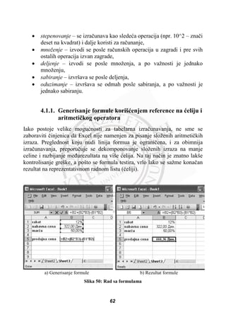 x stepenovanje – se izraþunava kao sledeüa operacija (npr. 10^2 – znaþi
deset na kvadrat) i dalje koristi za raþunanje,
x množenje – izvodi se posle raþunskih operacija u zagradi i pre svih
ostalih operacija izvan zagrade,
x deljenje – izvodi se posle množenja, a po važnosti je jednako
množenju,
x sabiranje – izvršava se posle deljenja,
x oduzimanje – izvršava se odmah posle sabiranja, a po važnosti je
jednako sabiranju.
4.1.1. Generisanje formule korišüenjem reference na üeliju i
aritmetiþkog operatora
Iako postoje velike moguünosti za tabelarna izraþunavanja, ne sme se
zaboraviti þinjenica da Excel nije namenjen za pisanje složenih aritmetiþkih
izraza. Preglednost koju nudi linija formua je ograniþena, i za obimnija
izraþunavanja, preporuþuje se dekomponovanje složenih izraza na manje
celine i razbijanje meÿurezultata na više üelija. Na taj naþin je znatno lakše
kontrolisanje greške, a pošto se formula testira, vrlo lako se sažme konaþan
rezultat na reprezentativnom radnom listu (üeliji).
a) Generisanje formule b) Rezultat formule
Slika 50: Rad sa formulama
62
 