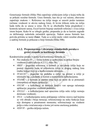 Generisanje formule (Slika 50a) zapoþinje selekcijom üelije u kojoj treba da
se prikaže rezultat formule. Unos formule, kao što je veü reþeno, obavezno
zapoþinje znakom =. Reference na üelije mogu se unositi preko tastature
(oþitane vrednosti iz okvira radnog lista), ili levim klikom miša na üeliju
kada treba da se unese u izraz. Da bi se obezbedila bolja preglednost i
kontrola taþnosti unosa, Excel koristi bojenje unešenih referenci i ivica üelija
istom bojom. Kako bi se izbegle greške, preporuka je da se koriste zagrade
za definisanje redosleda raþunskih operacija. Nakon unosa formule kao
potvrda pritiska se taster Enter. Tada se u üeliji može videti rezultat obrade,
a sadržaj formule je prikazan u liniji formula (Slika 50b).
4.1.2. Prepoznavanje i shvatanje standardnih poruka o
grešci vezanih za korišüenje formula
Karakterisiþne poruke o grešci kod korišüenja formula su:
x Niz znakova ##.... – širina kolone je nedovoljna za prikaz brojne
vrednosti (videti sekciju 4.2.5.3, slika 36);
x #REF – pogrešna referenca; u formuli je navedena üelija koja ne
postoji (najþešüe kada se referencira üelija iz drugog radnog lista
(radne knjige) koji je u meÿuvremenu uklonjen;
x #VALUE! – pogrešan tip podatka u üeliji; na primer u üeliji je
tekstualni tip, a podatak se koristi u numeriþkim kalkulacijama;
x #NAME – u formulu je unešen izraz koji ne može da se protumaþi
(interprtira) od strane aplikacije;
x #NUM! – u kalkulaciji se dobijaju brojevi van opsega raþunanja
aplikacije; pogrešne vrednosti podataka;
x #NULL! – u kalkulacijama nad opsezima üelija neke üelije nemaju
deinisane vrednosti;
x #N/A – u kalkulacijama nema poklapanja veliþine nizova nad kojima
se vrši obrada i broja iteracija; referenciranje na neku funkciju koja
nije dostupna u posatranom momentu; referenciranje na vrednost
polja u toku izraþunavanja u kome još nema unešenog podatka;
x #DIV/0! – greška deljenja nulom.
63
 