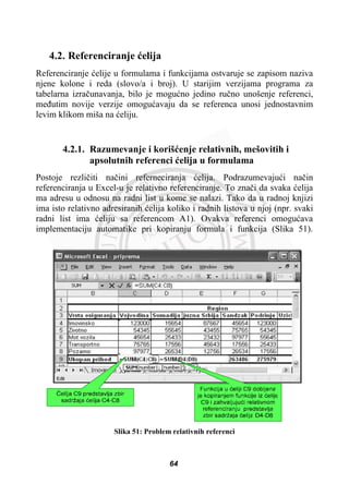 4.2. Referenciranje üelija
Referenciranje üelije u formulama i funkcijama ostvaruje se zapisom naziva
njene kolone i reda (slovo/a i broj). U starijim verzijama programa za
tabelarna izraþunavanja, bilo je moguüno jedino ruþno unošenje referenci,
meÿutim novije verzije omoguüavaju da se referenca unosi jednostavnim
levim klikom miša na üeliju.
4.2.1. Razumevanje i korišüenje relativnih, mešovitih i
apsolutnih referenci üelija u formulama
Postoje rezliþiti naþini referneciranja üelija. Podrazumevajuüi naþin
referenciranja u Excel-u je relativno referenciranje. To znaþi da svaka üelija
ma adresu u odnosu na radni list u kome se nalazi. Tako da u radnoj knjizi
ima isto relativno adresiranih üelija koliko i radnih listova u njoj (npr. svaki
radni list ima üeliju sa referencom A1). Ovakva referenci omoguüava
implementaciju automatike pri kopiranju formula i funkcija (Slika 51).
Slika 51: Problem relativnih referenci
64
 