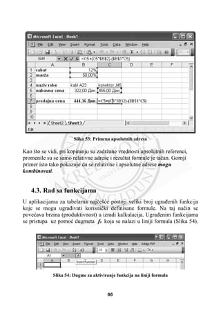 Slika 53: Primena apsolutnih adresa
Kao što se vidi, pri kopiranju su zadržane vrednosti apsolutnih referenci,
promenile su se samo relativne adrese i rezultat formule je taþan. Gornji
primer isto tako pokazuje da se relativne i apsolutne adrese mogu
kombinovati.
4.3. Rad sa funkcijama
U aplikacijama za tabelarna najþešüe postoji veliki broj ugraÿenih funkcija
koje se mogu ugraÿivati korisniþki definisane formule. Na taj naþin se
poveüava brzina (produktivnost) u izradi kalkulacija. Ugraÿenim funkcijama
se pristupa uz pomoü dugmeta fx koja se nalazi u liniji formula (Slika 54).
Slika 54: Dugme za aktiviranje funkcija na liniji formula
66
 