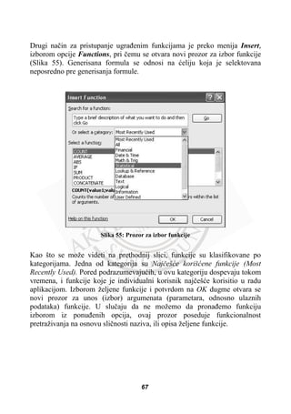Drugi naþin za pristupanje ugraÿenim funkcijama je preko menija Insert,
izborom opcije Functions, pri þemu se otvara novi prozor za izbor funkcije
(Slika 55). Generisana formula se odnosi na üeliju koja je selektovana
neposredno pre generisanja formule.
Slika 55: Prozor za izbor funkcije
Kao što se može videti na prethodnij slici, funkcije su klasifikovane po
kategorijama. Jedna od kategorija su Najþešüe korišüene funkcije (Most
Recently Used). Pored podrazumevajuüih, u ovu kategoriju dospevaju tokom
vremena, i funkcije koje je individualni korisnik najþešüe korisitio u radu
aplikacijom. Izborom željene funkcije i potvrdom na OK dugme otvara se
novi prozor za unos (izbor) argumenata (parametara, odnosno ulaznih
podataka) funkcije. U sluþaju da ne možemo da pronaÿemo funkciju
izborom iz ponuÿenih opcija, ovaj prozor poseduje funkcionalnost
pretraživanja na osnovu sliþnosti naziva, ili opisa željene funkcije.
67
 