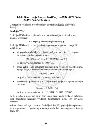 4.3.1. Generisanje formule korišüenjem SUM, AVG, MIN,
MAX i COUNT funkcija
U narednim sekcijama biüe objašnjeno upotreba najþešüe korišüenih
funkcija.
Funkcija SUM
Funkcija SUM sabira vrednosti u selektovanim üelijama. Sintaksa ove
funkcije je sledeüa:
=SUM (skup vrednosti koje se sabiraju)
Funkcija SUM sadži proizvoljan broj argumenata. Argumenti mogu biti
razliþiti i to:
x niz pojedinaþnih üelija – reference üelija su nabrojene i odvojene
zarezom, ili taþkom i zarzom npr::
=SUM(A1, D3, G6), ili =SUM(A1; D3; G6)
što je ekvivalentno izrazu A1+D3+G6;
x opseg üelija – kao argumenti prosleÿuju se reference poþetka i kraja
opsega üelija, a meÿusobno su razdvojene dvotaþkom, npr.:
=SUM(D3:D7)
što je ekvivalentno izrazu D3+D4+D5+ D6+D7;
x kombinacija prethodna dva – pojedinaþne üelije, i/ili opsezi odvojeni
zarezima
=SUM(A1, D3:D75, G6)
što je ekvivalentno izrazu A1+ D3+D4+D5+D6+D7+G6.
Da bi se izbegle sintaksne greške kod unosa argumenata funkcije, aplikacija
nudi pogodnost selekcije vrednosti korišüenjem miša, bez korišüenja
tastature.
Nakon izbora funkcije u prozoru funkcija (Slika 55), pojavljuje se prozor za
unos argumenata. Izgled ovog prozora je stadardan za sve ugraÿene funkcije
(Slika 56).
68
 