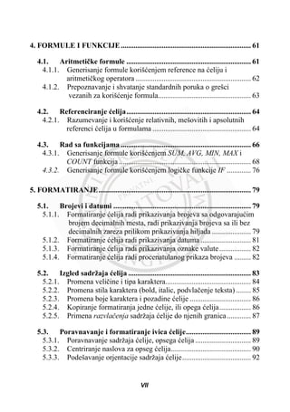 4. FORMULE I FUNKCIJE...................................................................... 61
4.1. Aritmetiþke formule ................................................................... 61
4.1.1. Generisanje formule korišüenjem reference na üeliju i
aritmetiþkog operatora .............................................................. 62
4.1.2. Prepoznavanje i shvatanje standardnih poruka o grešci
vezanih za korišüenje formula.................................................. 63
4.2. Referenciranje üelija................................................................... 64
4.2.1. Razumevanje i korišüenje relativnih, mešovitih i apsolutnih
referenci üelija u formulama ..................................................... 64
4.3. Rad sa funkcijama ...................................................................... 66
4.3.1. Generisanje formule korišüenjem SUM, AVG, MIN, MAX i
COUNT funkcija ....................................................................... 68
4.3.2. Generisanje formule korišüenjem logiþke funkcije IF ............. 76
5. FORMATIRANJE.................................................................................. 79
5.1. Brojevi i datumi .......................................................................... 79
5.1.1. Formatiranje üelija radi prikazivanja brojeva sa odgovarajuüim
brojem decimalnih mesta, radi prikazivanja brojeva sa ili bez
decimalnih zareza prilikom prikazivanja hiljada ..................... 79
5.1.2. Formatiranje üelija radi prikazivanja datuma ........................... 81
5.1.3. Formatiranje üelija radi prikazivanja oznake valute................. 82
5.1.4. Formatiranje üelija radi procenatulanog prikaza brojeva ......... 82
5.2. Izgled sadržaja üelija .................................................................. 83
5.2.1. Promena veliþine i tipa karaktera.............................................. 84
5.2.2. Promena stila karaktera (bold, italic, podvlaþenje teksta) ........ 85
5.2.3. Promena boje karaktera i pozadine üelije ................................. 86
5.2.4. Kopiranje formatiranja jedne üelije, ili opega üelija................. 86
5.2.5. Primena razvlaþenja sadržaja üelije do njenih granica............. 87
5.3. Poravnavanje i formatiranje ivica üelije................................... 89
5.3.1. Poravnavanje sadržaja üelije, opsega üelija .............................. 89
5.3.2. Centriranje naslova za opseg üelija........................................... 90
5.3.3. Podešavanje orjentacije sadržaja üelije..................................... 92
VII
 