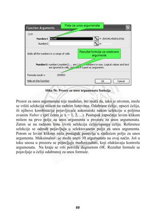 Slika 56: Prozor za unos argumenata funkcija
Prozor za unos argumenata nije modalan, što znaþi da, iako je otvoren, može
se vršiti selekcija mišem na radnim listovima. Odabrane üelije, opsezi üelija,
ili njihove kombinacije pojavljivaüe automatski nakon selekcije u poljima
zvanim Nuber x (pri þemu je x = 1, 2, ...). Postupak zapoþinje levim klikom
mišem na prvo polje za unos argumenta u prozoru za unos argumenata.
Zatim se na radnom listu izvrši selekcija üelije/opsega üelija. Reference
selekcije se odmah pojavljuju u selektovanom polju za unos argumenta.
Potom se levim klikom miša postupak ponavlja u sledeüem polju za unos
argumenta. Maksimalno se može uneti 30 argumenata na ovaj naþin. Još u
toku unosa u prozoru se pojavljuju meÿurezultati, koji olakšavaju kontrolu
argumenata. Na kraju se vrši potvrda dugmetom OK. Rezultat formule se
pojavljuje u üeliji odabranoj za unos formule.
69
 