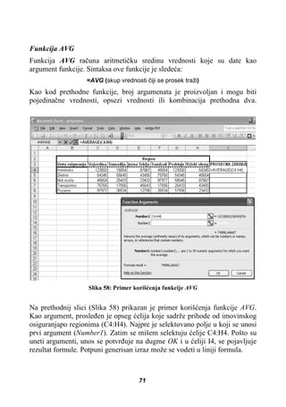 Funkcija AVG
Funkcija AVG raþuna aritmetiþku sredinu vrednosti koje su date kao
argument funkcije. Sintaksa ove funkcije je sledeüa:
=AVG (skup vrednosti þiji se prosek traži)
Kao kod prethodne funkcije, broj argumenata je proizvoljan i mogu biti
pojedinaþne vrednosti, opsezi vrednosti ili kombinacija prethodna dva.
Slika 58: Primer korišüenja funkcije AVG
Na prethodnij slici (Slika 58) prikazan je primer korišüenja funkcije AVG.
Kao argument, prosleÿen je opseg üelija koje sadrže prihode od imovinskog
osiguranjapo regionima (C4:H4). Najpre je selektovano polje u koji se unosi
prvi argument (Number1). Zatim se mišem selektuju üelije C4:H4. Pošto su
uneti argumenti, unos se potvrÿuje na dugme OK i u üeliji I4, se pojavljuje
rezultat formule. Potpuni generisan izraz može se vodeti u liniji formula.
71
 