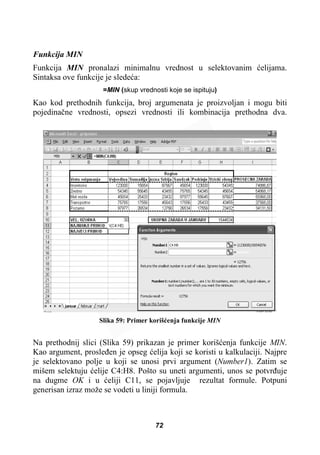 Funkcija MIN
Funkcija MIN pronalazi minimalnu vrednost u selektovanim üelijama.
Sintaksa ove funkcije je sledeüa:
=MIN (skup vrednosti koje se ispituju)
Kao kod prethodnih funkcija, broj argumenata je proizvoljan i mogu biti
pojedinaþne vrednosti, opsezi vrednosti ili kombinacija prethodna dva.
Slika 59: Primer korišüenja funkcije MIN
Na prethodnij slici (Slika 59) prikazan je primer korišüenja funkcije MIN.
Kao argument, prosleÿen je opseg üelija koji se koristi u kalkulaciji. Najpre
je selektovano polje u koji se unosi prvi argument (Number1). Zatim se
mišem selektuju üelije C4:H8. Pošto su uneti argumenti, unos se potvrÿuje
na dugme OK i u üeliji C11, se pojavljuje rezultat formule. Potpuni
generisan izraz može se vodeti u liniji formula.
72
 