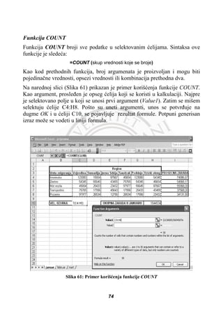 Funkcija COUNT
Funkcija COUNT broji sve podatke u selektovanim üelijama. Sintaksa ove
funkcije je sledeüa:
=COUNT (skup vrednosti koje se broje)
Kao kod prethodnih funkcija, broj argumenata je proizvoljan i mogu biti
pojedinaþne vrednosti, opsezi vrednosti ili kombinacija prethodna dva.
Na narednoj slici (Slika 61) prikazan je primer korišüenja funkcije COUNT.
Kao argument, prosleÿen je opseg üelija koji se koristi u kalkulaciji. Najpre
je selektovano polje u koji se unosi prvi argument (Value1). Zatim se mišem
selektuju üelije C4:H8. Pošto su uneti argumenti, unos se potvrÿuje na
dugme OK i u üeliji C10, se pojavljuje rezultat formule. Potpuni generisan
izraz može se vodeti u liniji formula.
Slika 61: Primer korišüenja funkcije COUNT
74
 