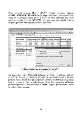 Pored osnovnih funkcija SUM i COUNT, postoje i izvedene funkcije
SUMIF i COUNTIF. SUMIF funkcija najpre proverava za zadatu vrednost
üelije da li ispunjava zadati uslov, i potom izvršava sabiranje. Na sliþan
naþin se ponaša funkcija COUNTIF, koja pre nego što ukljuþi üeliju u
brojanje, proverava kriterijum zadat kao argument.
Slika 62: Primer korišüenja funkcije COUNTIF
Na prethodnoj slici (Slika 62) prikazan je primer korišüenja funkcije
COUNTIF. Zadatak je bio da se prebroje ostvareni prihodi þiji iznos nije
prelazio 50000 dinara. Kao prvi argument (Range), prosleÿen je opseg üelija
koji je uziman u obzir u prebrojavanju. Kao drugi argument (Criteria)
prosleÿen je uslov koji se proverava (<50000). Potpuni generisan izraz može
se vodeti u liniji formula.
75
 