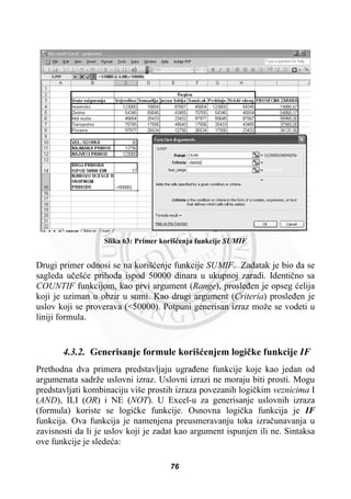 Slika 63: Primer korišüenja funkcije SUMIF
Drugi primer odnosi se na korišüenje funkcije SUMIF. Zadatak je bio da se
sagleda uþešüe prihoda ispod 50000 dinara u ukupnoj zaradi. Identiþno sa
COUNTIF funkcijom, kao prvi argument (Range), prosleÿen je opseg üelija
koji je uziman u obzir u sumi. Kao drugi argument (Criteria) prosleÿen je
uslov koji se proverava (<50000). Potpuni generisan izraz može se vodeti u
liniji formula.
4.3.2. Generisanje formule korišüenjem logiþke funkcije IF
Prethodna dva primera predstavljaju ugraÿene funkcije koje kao jedan od
argumenata sadrže uslovni izraz. Uslovni izrazi ne moraju biti prosti. Mogu
predstavljati kombinaciju više prostih izraza povezanih logiþkim veznicima I
(AND), ILI (OR) i NE (NOT). U Excel-u za generisanje uslovnih izraza
(formula) koriste se logiþke funkcije. Osnovna logiþka funkcija je IF
funkcija. Ova funkcija je namenjena preusmeravanju toka izraþunavanja u
zavisnosti da li je uslov koji je zadat kao argument ispunjen ili ne. Sintaksa
ove funkcije je sledeüa:
76
 