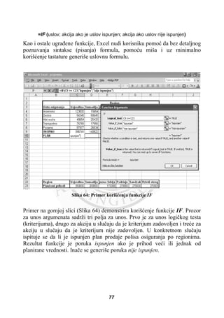 =IF (uslov; akcija ako je uslov ispunjen; akcija ako uslov nije ispunjen)
Kao i ostale ugraÿene funkcije, Excel nudi korisniku pomoü da bez detaljnog
poznavanja sintakse (pisanja) formula, pomoüu miša i uz minimalno
korišüenje tastature generiše uslovnu formulu.
Slika 64: Primer korišüenja funkcije IF
Primer na gornjoj slici (Slika 64) demonstrira korišüenje funkcije IF. Prozor
za unos argumenata sadrži tri polja za unos. Prvo je za unos logiþkog testa
(kriterijuma), drugo za akciju u sluþaju da je kriterijum zadovoljen i treüe za
akciju u sluþaju da je kriterijum nije zadovoljen. U konkretnom sluþaju
ispituje se da li je ispunjen plan prodaje polisa osiguranja po regionima.
Rezultat funkcije je poruka ispunjen ako je prihod veüi ili jednak od
planirane vrednosti. Inaþe se generiše poruka nije ispunjen.
77
 
