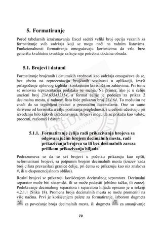 5. Formatiranje
Pored tabelarnih izraþunavanja Excel sadrži veliki broj opcija vezanih za
formatiranje svih sadržaja koji se mogu naüi na radnim listovima.
Funkcionalnosti formatiranja omoguüavaju korisnicima da vrlo brzo
generišu kvalitetne izveštaje za koje nije potrebna dodatna obrada.
5.1. Brojevi i datumi
Formatiranje brojþanih i datumskih vrednosti kao sadržaja omoguüava da se,
bez obzira na reprezentaciju brojþanih vrednosti u aplikaciji, izvrši
prilagoÿenje njihovog izgleda konkretnim korisniþkim zahtevima. Pri tome
se osnovna reprezentacija podataka ne menja. Na primer, ako je u üeliju
unešeni broj 234,635452354, a format üelije je podešen za prikaz 2
decimalna mesta, u radnom listu biüe prikazan broj 234,64. To meÿutim ne
znaþi da su izgubljeni podaci o preostalim decimalama. One su samo
skrivene od korisnika u cilju postizanja preglednosti, i u celosti uþestvuju pri
izvoÿenju bilo kakvih izraþunavanja. Brojevi mogu da se prikažu kao valute,
procenti, razlomci i datumi.
5.1.1. Formatiranje üelija radi prikazivanja brojeva sa
odgovarajuüim brojem decimalnih mesta, radi
prikazivanja brojeva sa ili bez decimalnih zareza
prilikom prikazivanja hiljada
Podrazumeva se da se svi brojevi u poþetku prikazuju kao opšti,
neformatirani brojevi, sa potpunim brojem decimalnih mesta (izuzev kada
broj cifara prevazilazi granice þelije, pri þemu se prikazuju kao niz znakova
#, ili u eksponencijalnom obliku).
Realni brojevi se prikazuju korišüenjem decimalnog separatora. Decimalni
separator može biti sistemski, ili se može podesiti (obiþno taþka, ili zarez).
Podešavanje decimalnog separatora i separatora hiljada opisano je u sekciji
4.2.1.1 (Slika 18). Promena broja decimalnih mesta se može promeniti na
više naþina. Prvi je korišüenjem palete za formatiranje, izborom dugmeta
za poveüanje broja decimalnih mesta, ili dugmeta za smanjivanje
79
 