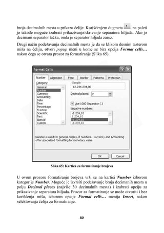 broja decimalnih mesta u prikazu üelije. Korišüenjem dugmeta , na paleti
je takoÿe moguüe izabrati prikazivanje/skrivanje separatora hiljada. Ako je
decimani separator taþka, onda je separator hiljada zarez.
Drugi naþin podešavanja decimalnih mesta je da se klikom desnim tasterom
miša na üeliju, otvori popup meni u kome se bira opcija Format cells…
nakon þega se otvara prozor za formatiranje (Slika 65).
Slika 65: Kartica za formatiranje brojeva
U ovom prozoru formatiranje brojeva vrši se na kartici Number izborom
kategorije Number. Moguüe je izvršiti podešavanje broja decimanih mesta u
polju Decimal places (najviše 30 decimalnih mesta) i izabrati opciju za
prikazivanje separatora hiljada. Prozor za formatiranje se može otvoriti i bez
korišüenja miša, izborom opcije Format cells… menija Insert, nakon
selektovanja üelija za formatiranje.
80
 