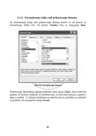 5.1.2. Formatiranje üelija radi prikazivanja datuma
Za formatiranje üelija radi prikazivanja datuma koristi se isti prozor za
formatiranje (Slika 65). Na kartici Number bira se kategorija Date.
Slika 66: Formatiranje datuma
Podešavanje datumskog izgleda obuhvata izbor ispisa (Type), koji može biti
potpun, ili skraüen, brojþani, ili kombinovani, sa nazivima meseca u godini i
dana u nedelji . U sluþaju korišüenja navedenih naziva, potrebno je uskladiti
sa jezikom, što omoguüava polje Locale.
81
 