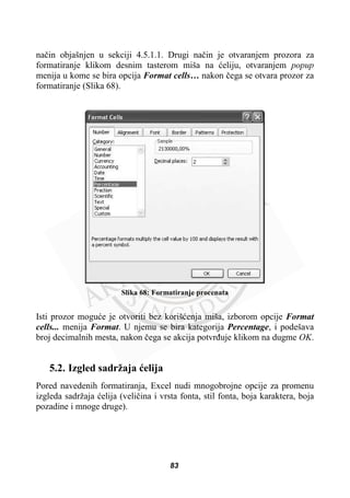 naþin objašnjen u sekciji 4.5.1.1. Drugi naþin je otvaranjem prozora za
formatiranje klikom desnim tasterom miša na üeliju, otvaranjem popup
menija u kome se bira opcija Format cells… nakon þega se otvara prozor za
formatiranje (Slika 68).
Slika 68: Formatiranje procenata
Isti prozor moguüe je otvoriti bez korišüenja miša, izborom opcije Format
cells... menija Format. U njemu se bira kategorija Percentage, i podešava
broj decimalnih mesta, nakon þega se akcija potvrÿuje klikom na dugme OK.
5.2. Izgled sadržaja üelija
Pored navedenih formatiranja, Excel nudi mnogobrojne opcije za promenu
izgleda sadržaja üelija (veliþina i vrsta fonta, stil fonta, boja karaktera, boja
pozadine i mnoge druge).
83
 