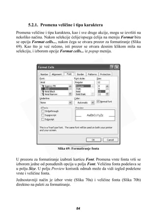 5.2.1. Promena veliþine i tipa karaktera
Promena veliþine i tipa karaktera, kao i sve druge akcije, mogu se izvršiti na
nekoliko naþina. Nakon selekcije üelije/opsega üelija na meniju Format bira
se opcija Format cells..., nakon þega se otvara prozor za formatiranje (Slika
69). Kao što je veü reþeno, isti prozor se otvara desnim klikom miša na
selekciju, i izborom opcije Format cells... iz popup menija.
Slika 69: Formatiranje fonta
U prozoru za formatiranje izabrati karticu Font. Promena vrste fonta vrši se
izborom jedne od ponuÿenih opcija u polju Font. Veliþina fonta podešava se
u polju Size. U polju Preview korisnik odmah može da vidi izgled podešene
vrste i veliþine fonta.
Jednostavniji naþin je izbor vrste (Slika 70a) i veliþine fonta (Slika 70b)
direktno na paleti za formatiranje.
84
 