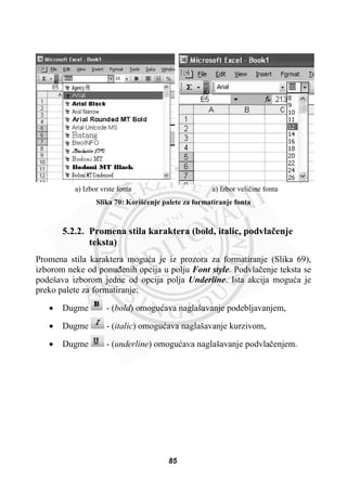 a) Izbor vrste fonta a) Izbor veliþine fonta
Slika 70: Korišüenje palete za formatiranje fonta
5.2.2. Promena stila karaktera (bold, italic, podvlaþenje
teksta)
Promena stila karaktera moguüa je iz prozora za formatiranje (Slika 69),
izborom neke od ponuÿenih opcija u polju Font style. Podvlaþenje teksta se
podešava izborom jedne od opcija polja Underline. Ista akcija moguüa je
preko palete za formatiranje:
x Dugme - (bold) omoguüava naglašavanje podebljavanjem,
x Dugme - (italic) omoguüava naglašavanje kurzivom,
x Dugme - (underline) omoguüava naglašavanje podvlaþenjem.
85
 